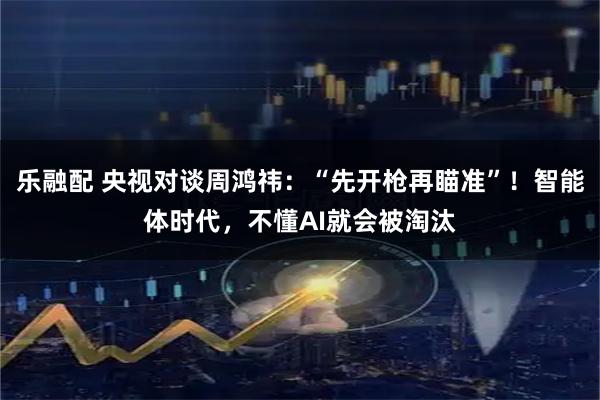 乐融配 央视对谈周鸿祎：“先开枪再瞄准”！智能体时代，不懂AI就会被淘汰