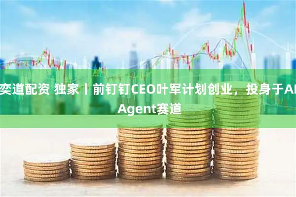 奕道配资 独家丨前钉钉CEO叶军计划创业，投身于AI Agent赛道