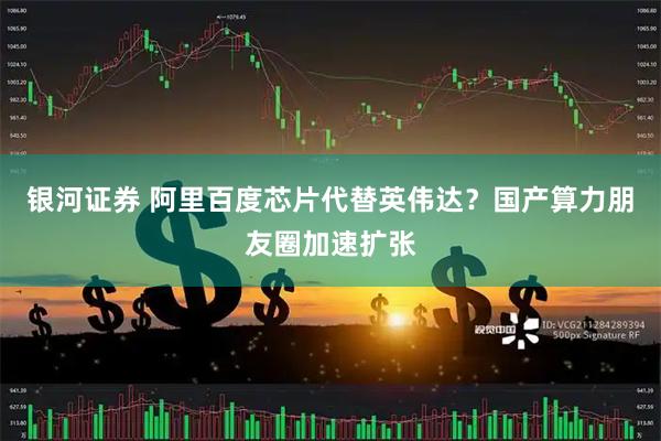 银河证券 阿里百度芯片代替英伟达？国产算力朋友圈加速扩张