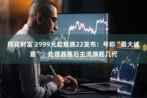 同花财富 2999元起魅族22发布：号称“最大诚意”，处理器落后主流旗舰几代