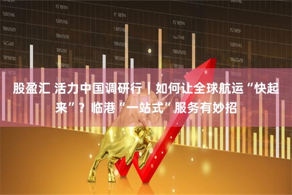 股盈汇 活力中国调研行｜如何让全球航运“快起来”？临港“一站式”服务有妙招