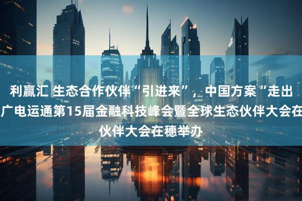 利赢汇 生态合作伙伴“引进来”，中国方案“走出去”——广电运通第15届金融科技峰会暨全球生态伙伴大会在穗举办