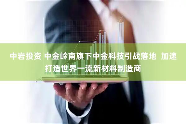 中岩投资 中金岭南旗下中金科技引战落地  加速打造世界一流新材料制造商