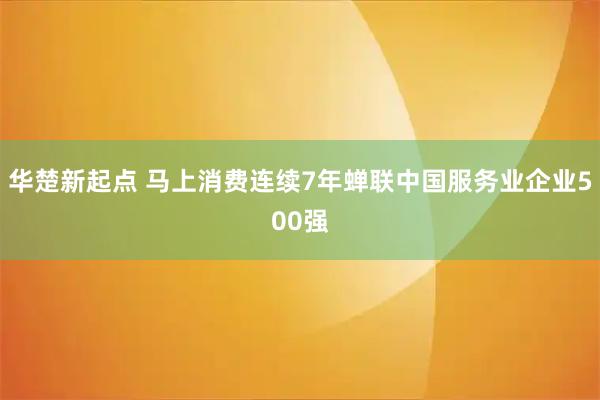 华楚新起点 马上消费连续7年蝉联中国服务业企业500强