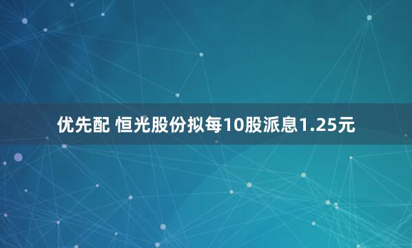 优先配 恒光股份拟每10股派息1.25元