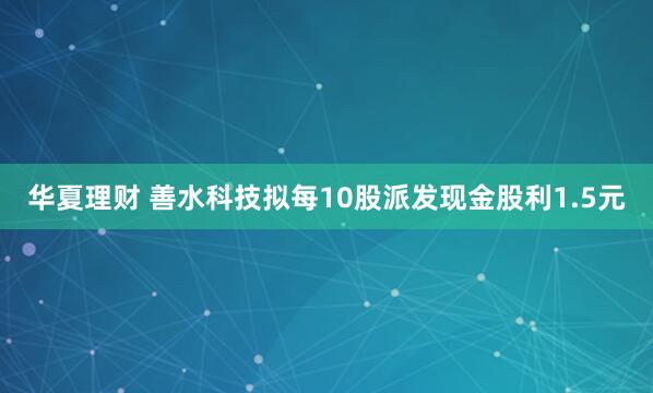 华夏理财 善水科技拟每10股派发现金股利1.5元