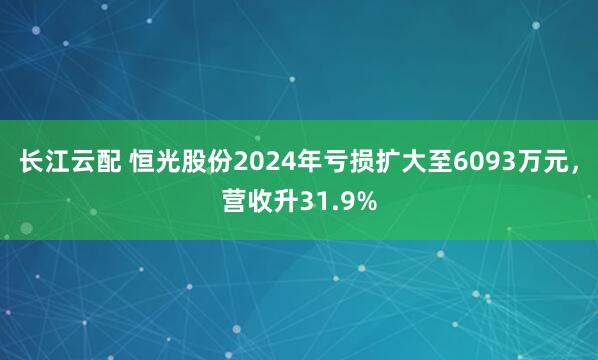 长江云配 恒光股份2024年亏损扩大至6093万元，营收升31.9%