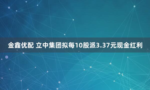 金鑫优配 立中集团拟每10股派3.37元现金红利