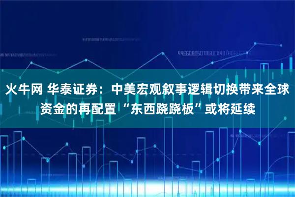 火牛网 华泰证券：中美宏观叙事逻辑切换带来全球资金的再配置 “东西跷跷板”或将延续