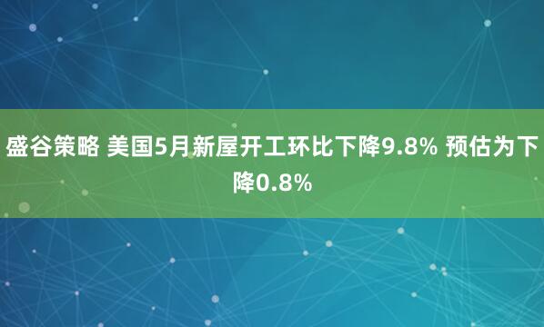 盛谷策略 美国5月新屋开工环比下降9.8% 预估为下降0.8%