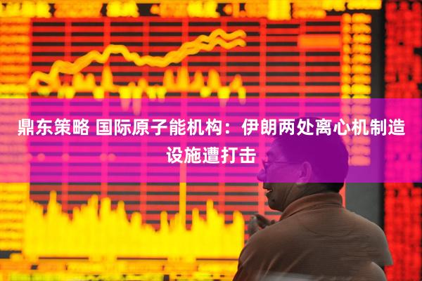 鼎东策略 国际原子能机构：伊朗两处离心机制造设施遭打击
