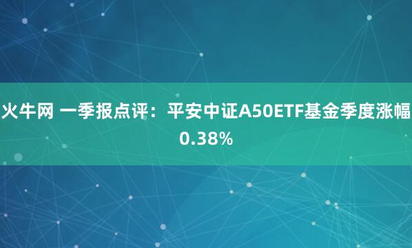 火牛网 一季报点评：平安中证A50ETF基金季度涨幅0.38%