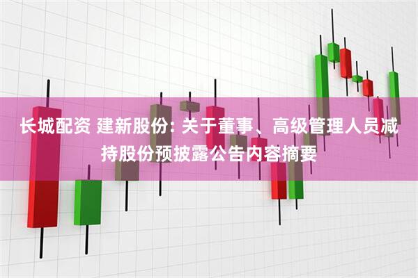 长城配资 建新股份: 关于董事、高级管理人员减持股份预披露公告内容摘要