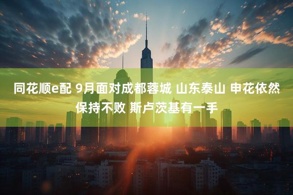 同花顺e配 9月面对成都蓉城 山东泰山 申花依然保持不败 斯卢茨基有一手