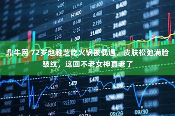 鼎牛网 72岁赵雅芝吃火锅被偶遇，皮肤松弛满脸皱纹，这回不老女神真老了