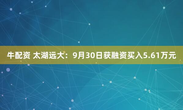 牛配资 太湖远大：9月30日获融资买入5.61万元