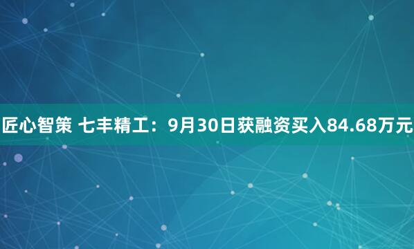 匠心智策 七丰精工：9月30日获融资买入84.68万元