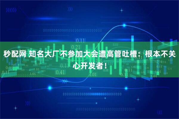 秒配网 知名大厂不参加大会遭高管吐槽：根本不关心开发者！