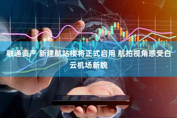 融通资产 新建航站楼将正式启用 航拍视角感受白云机场新貌