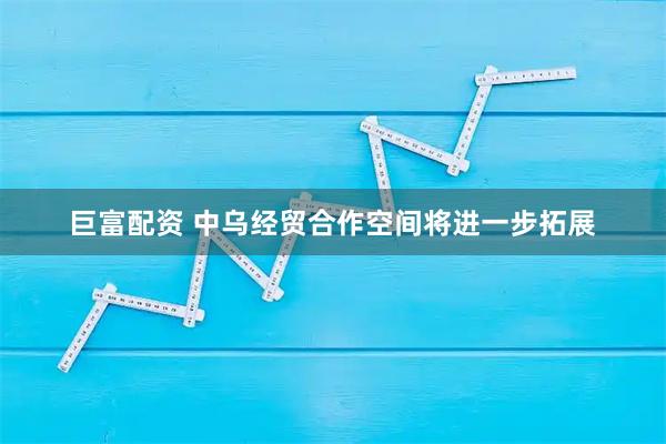 巨富配资 中乌经贸合作空间将进一步拓展