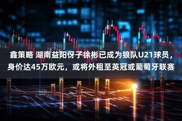 鑫策略 湖南益阳伢子徐彬已成为狼队U21球员，身价达45万欧元，或将外租至英冠或葡萄牙联赛