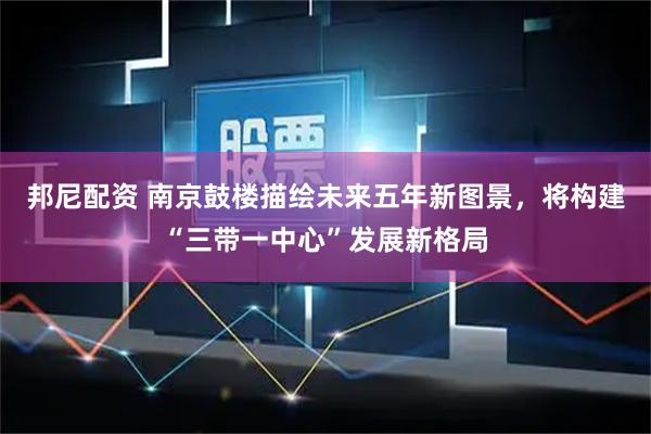 邦尼配资 南京鼓楼描绘未来五年新图景，将构建“三带一中心”发展新格局