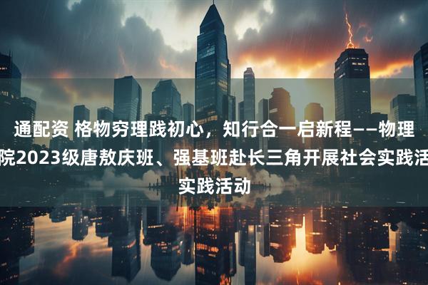 通配资 格物穷理践初心,知行合一启新程——物理学院2023级唐敖庆班、强基班赴长三角开展社会实践活动