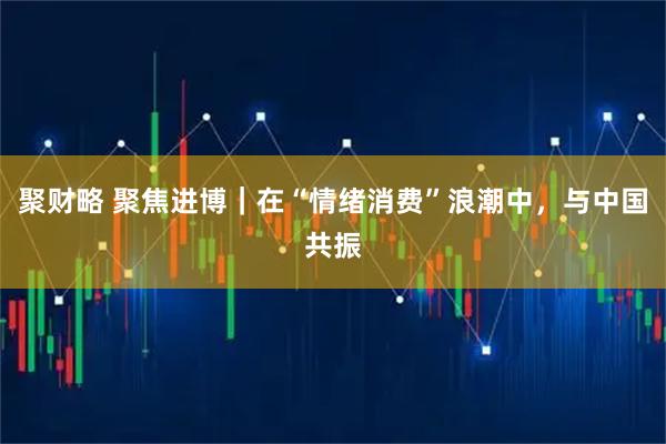 聚财略 聚焦进博｜在“情绪消费”浪潮中，与中国共振