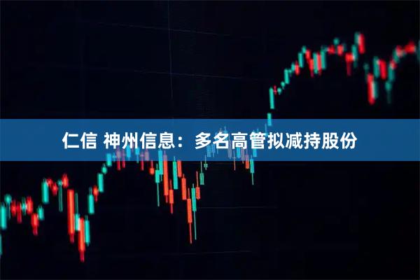 仁信 神州信息：多名高管拟减持股份