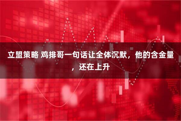 立盟策略 鸡排哥一句话让全体沉默，他的含金量，还在上升