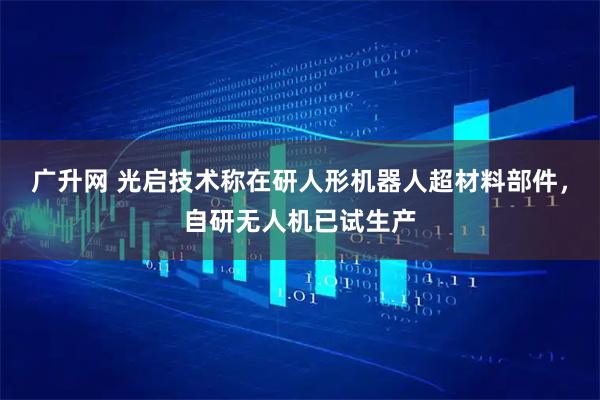 广升网 光启技术称在研人形机器人超材料部件,自研无人机已试生产