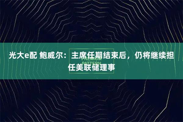 光大e配 鲍威尔:主席任期结束后,仍将继续担任美联储理事
