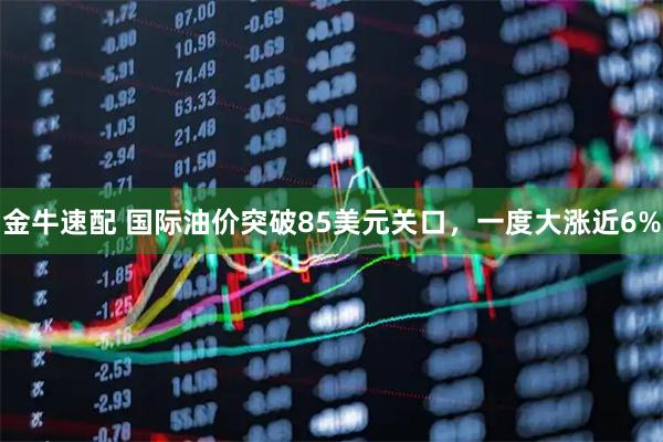 金牛速配 国际油价突破85美元关口，一度大涨近6%