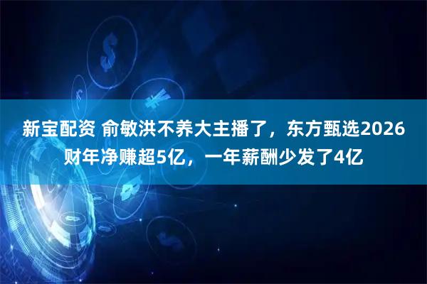 新宝配资 俞敏洪不养大主播了，东方甄选2026财年净赚超5亿，一年薪酬少发了4亿
